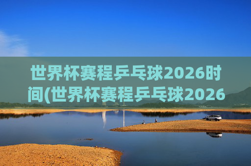 世界杯赛程乒乓球2026时间(世界杯赛程乒乓球2026时间表)2026乒乓球世界杯赛程时间及时间表