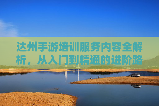 达州手游培训服务内容全解析，从入门到精通的进阶路径