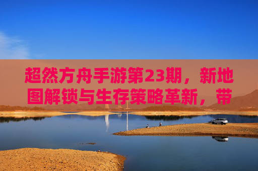 超然方舟手游第23期,新地图解锁与生存策略革新,带你体验方舟世界的全新篇章