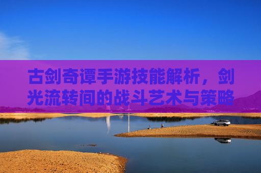 古剑奇谭手游技能解析，剑光流转间的战斗艺术与策略深度