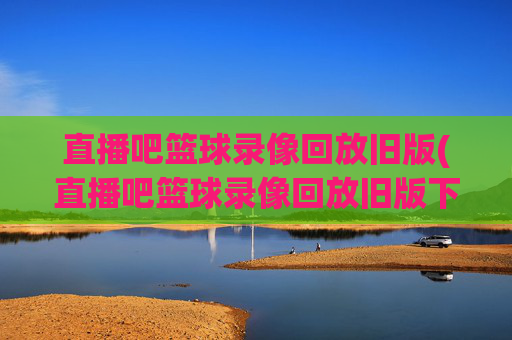 直播吧篮球录像回放旧版(直播吧篮球录像回放旧版下载)