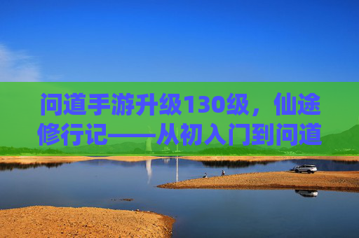 问道手游升级130级,仙途修行记——从初入门到问道巅峰的点滴感悟