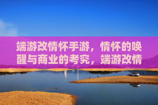 端游改情怀手游，情怀的唤醒与商业的考究，端游改情怀手游，情怀的唤醒与商业的考究
