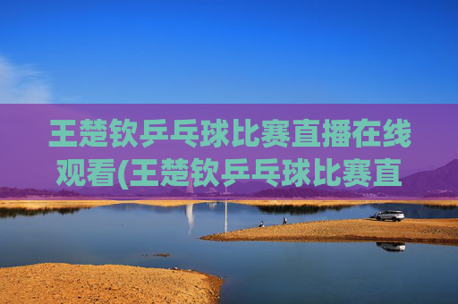 王楚钦乒乓球比赛直播在线观看(王楚钦乒乓球比赛直播在线观看)王楚钦乒乓球比赛直播在线观看
