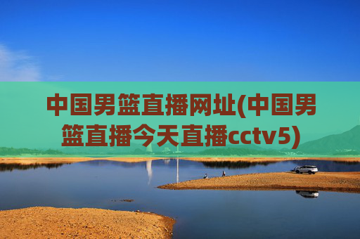 中国男篮直播网址(中国男篮直播今天直播cctv5)