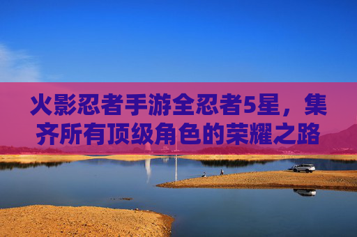 火影忍者手游全忍者5星，集齐所有顶级角色的荣耀之路