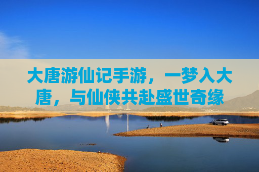 大唐游仙记手游,一梦入大唐,与仙侠共赴盛世奇缘