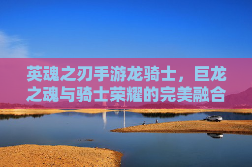 英魂之刃手游龙骑士,巨龙之魂与骑士荣耀的完美融合,指尖掌控的史诗战场