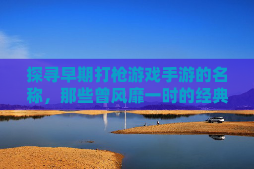 探寻早期打枪游戏手游的名称，那些曾风靡一时的经典射击手游回顾