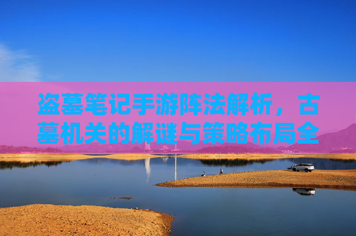盗墓笔记手游阵法解析，古墓机关的解谜与策略布局全攻略，盗墓笔记手游阵法解析，古墓机关解谜与策略布局全攻略