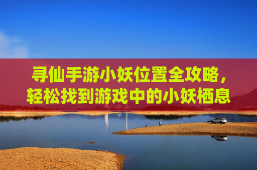 寻仙手游小妖位置全攻略,轻松找到游戏中的小妖栖息地
