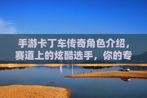 手游卡丁车传奇角色介绍，赛道上的炫酷选手，你的专属赛车伙伴，手游卡丁车传奇角色介绍，赛道上的炫酷选手，你的专属赛车伙伴