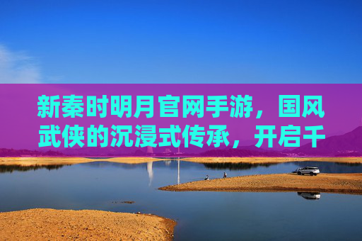 新秦时明月官网手游，国风武侠的沉浸式传承，开启千年秦风新篇章