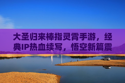 大圣归来棒指灵霄手游，经典IP热血续写，悟空新篇震撼登场，大圣归来棒指灵霄手游，经典IP热血续写，悟空新篇震撼登场