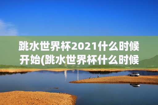 跳水世界杯2021什么时候开始(跳水世界杯什么时候举行)跳水世界杯2021什么时候开始?