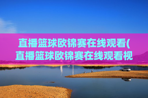 直播篮球欧锦赛在线观看(直播篮球欧锦赛在线观看视频)