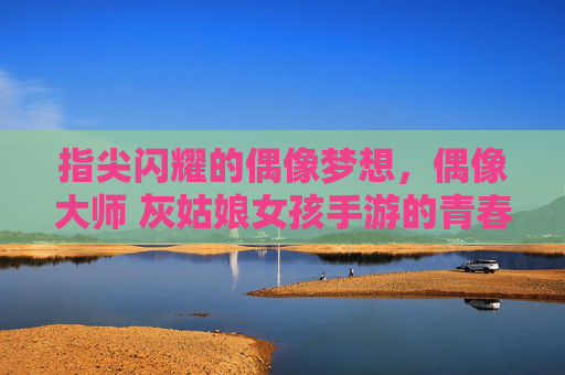 指尖闪耀的偶像梦想,偶像大师 灰姑娘女孩手游的青春序曲