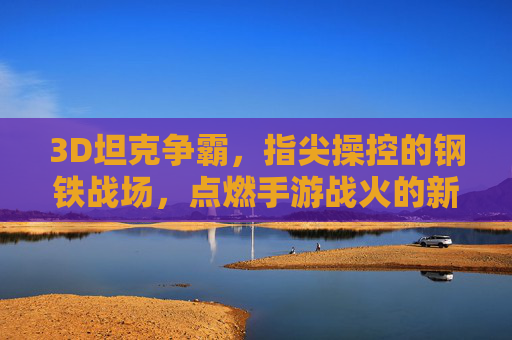 3D坦克争霸,指尖操控的钢铁战场,点燃手游战火的新篇章,3D坦克争霸,指尖操控的钢铁战场,点燃手游战火新篇章