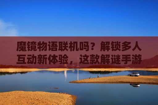 魔镜物语联机吗?解锁多人互动新体验,这款解谜手游的社交玩法太有趣了!魔镜物语联机玩法,解锁多人互动解谜新体验,社交玩法太有趣了!