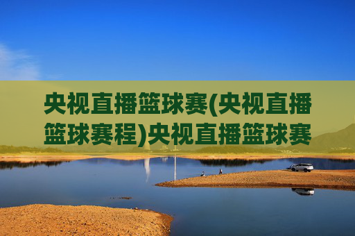 央视直播篮球赛(央视直播篮球赛程)央视直播篮球赛（赛程）