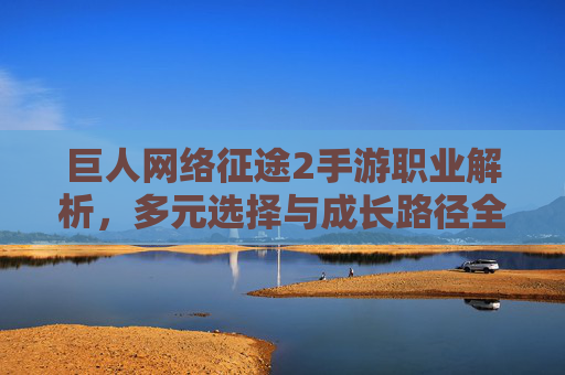 巨人网络征途2手游职业解析，多元选择与成长路径全指南