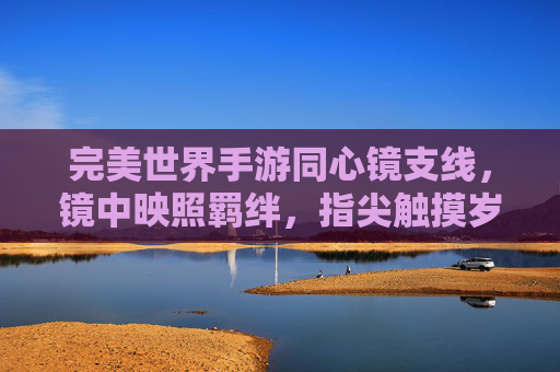 完美世界手游同心镜支线,镜中映照羁绊,指尖触摸岁月里的深情守护