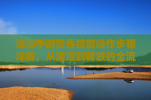 诛仙手游焚香技能操作步骤详解，从激活到释放的全流程指南，诛仙手游焚香技能操作步骤详解，从激活到释放的全流程指南