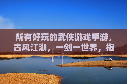所有好玩的武侠游戏手游,古风江湖,一剑一世界,指尖江湖的极致体验