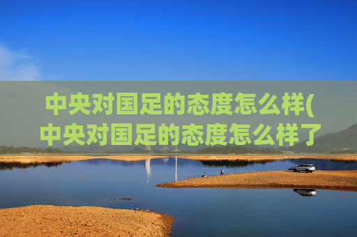 中央对国足的态度怎么样(中央对国足的态度怎么样了)