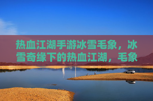 热血江湖手游冰雪毛象,冰雪奇缘下的热血江湖,毛象相伴的江湖征途