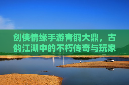 剑侠情缘手游青铜大鼎,古韵江湖中的不朽传奇与玩家情怀