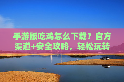 手游版吃鸡怎么下载？官方渠道+安全攻略，轻松玩转刺激战场