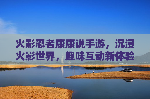 火影忍者康康说手游，沉浸火影世界，趣味互动新体验