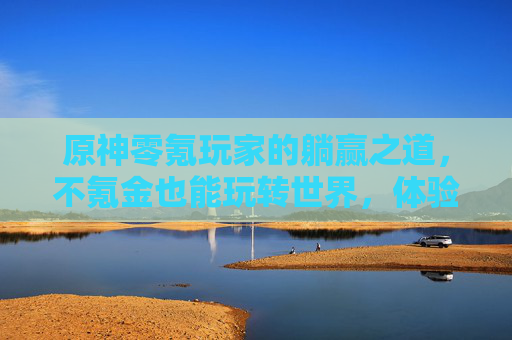 原神零氪玩家的躺赢之道,不氪金也能玩转世界,体验游戏本真的快乐,原神零氪玩家的躺赢之道,不氪金也能玩转世界,体验游戏本真的快乐