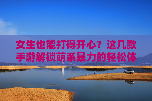女生也能打得开心？这几款手游解锁萌系暴力的轻松体验，女生也能打得开心？这几款手游解锁萌系暴力的轻松体验