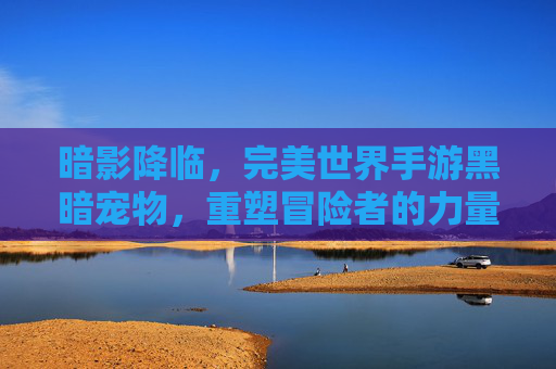 暗影降临，完美世界手游黑暗宠物，重塑冒险者的力量体系，暗影降临，完美世界手游黑暗宠物重塑冒险者力量体系