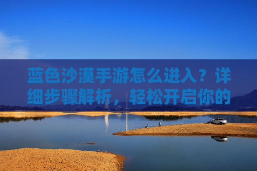 蓝色沙漠手游怎么进入？详细步骤解析，轻松开启你的沙漠冒险之旅