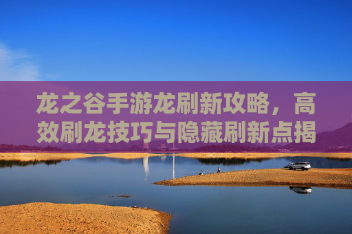 龙之谷手游龙刷新攻略,高效刷龙技巧与隐藏刷新点揭秘