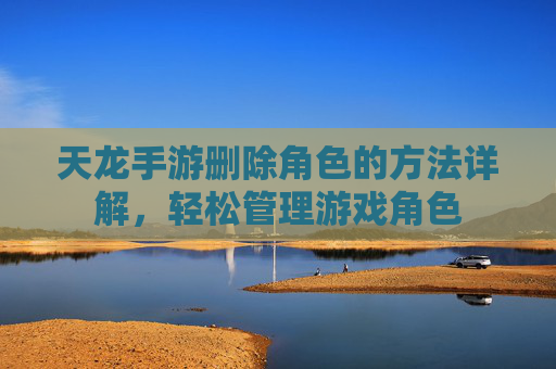 天龙手游删除角色的方法详解，轻松管理游戏角色