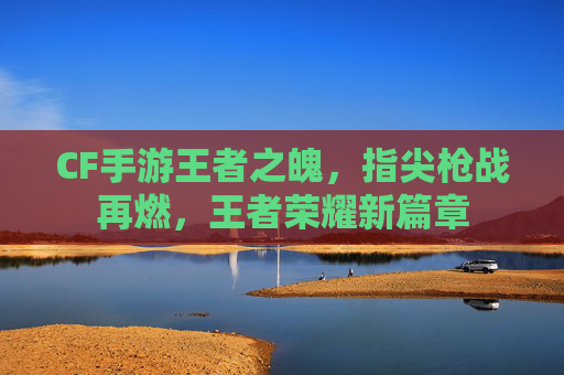 CF手游王者之魄，指尖枪战再燃，王者荣耀新篇章