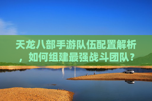 天龙八部手游队伍配置解析，如何组建最强战斗团队？
