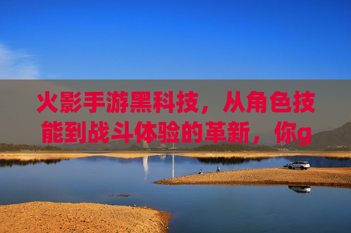 火影手游黑科技,从角色技能到战斗体验的革新,你get了吗?火影手游黑科技,角色技能与战斗体验的革新,你get了吗?