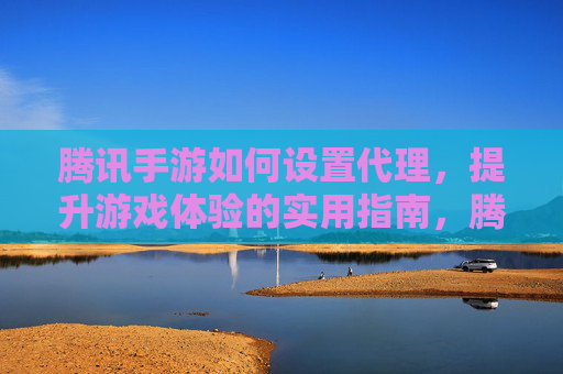 腾讯手游如何设置代理，提升游戏体验的实用指南，腾讯手游设置代理提升游戏体验的实用指南