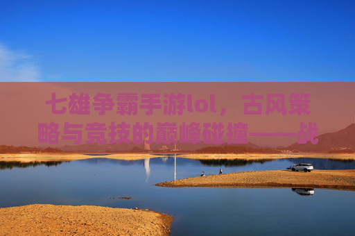 七雄争霸手游lol，古风策略与竞技的巅峰碰撞——战国风云中的策略博弈