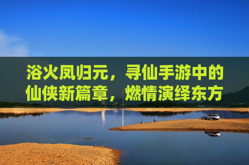 浴火凤归元，寻仙手游中的仙侠新篇章，燃情演绎东方神话的涅槃之旅