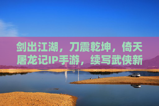 剑出江湖，刀震乾坤，倚天屠龙记IP手游，续写武侠新传奇，剑出江湖，刀震乾坤，倚天屠龙记IP手游续写武侠新传奇