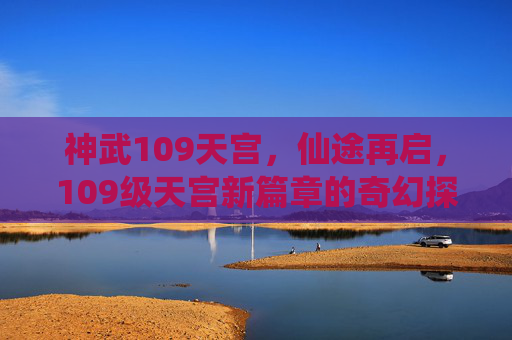 神武109天宫，仙途再启，109级天宫新篇章的奇幻探索，神武109天宫，仙途再启，新篇章的奇幻探索