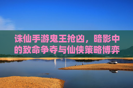 诛仙手游鬼王抢凶，暗影中的致命争夺与仙侠策略博弈，诛仙手游鬼王抢凶，暗影中的致命争夺与仙侠策略博弈