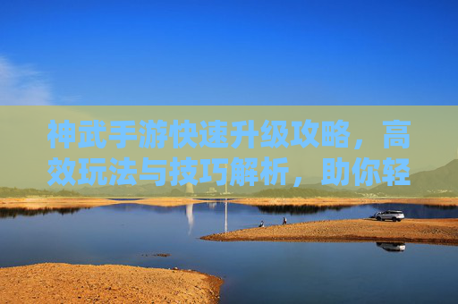 神武手游快速升级攻略，高效玩法与技巧解析，助你轻松登顶，神武手游快速升级攻略，高效玩法与技巧解析，助你轻松登顶