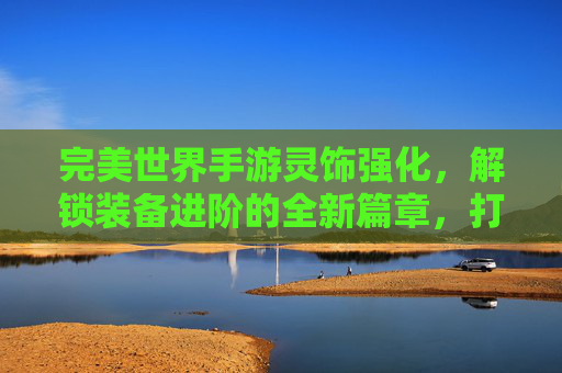 完美世界手游灵饰强化，解锁装备进阶的全新篇章，打造逆天神装的进阶之路，完美世界手游灵饰强化，解锁装备进阶新篇章，打造逆天神装的进阶之路